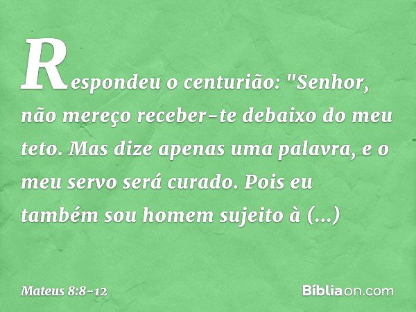 Respondeu o centurião: "Senhor, não mereço receber-te debaixo do meu teto. Mas dize apenas uma palavra, e o meu servo será curado. Pois eu também sou homem suje