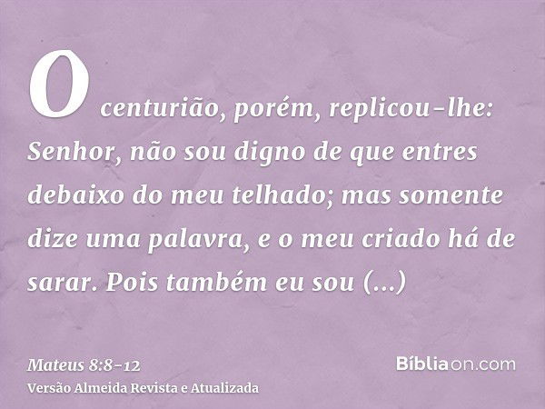 O centurião, porém, replicou-lhe: Senhor, não sou digno de que entres debaixo do meu telhado; mas somente dize uma palavra, e o meu criado há de sarar.Pois tamb