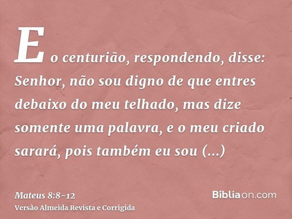 E o centurião, respondendo, disse: Senhor, não sou digno de que entres debaixo do meu telhado, mas dize somente uma palavra, e o meu criado sarará,pois também e