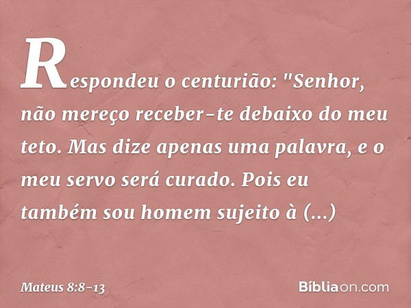 Respondeu o centurião: "Senhor, não mereço receber-te debaixo do meu teto. Mas dize apenas uma palavra, e o meu servo será curado. Pois eu também sou homem suje