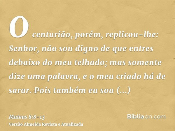 O centurião, porém, replicou-lhe: Senhor, não sou digno de que entres debaixo do meu telhado; mas somente dize uma palavra, e o meu criado há de sarar.Pois tamb