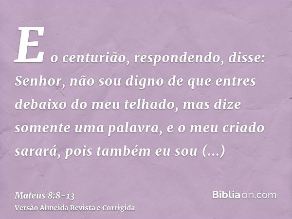 E o centurião, respondendo, disse: Senhor, não sou digno de que entres debaixo do meu telhado, mas dize somente uma palavra, e o meu criado sarará,pois também e