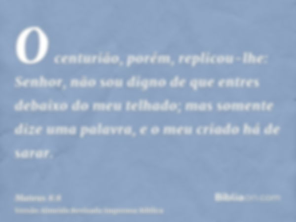 O centurião, porém, replicou-lhe: Senhor, não sou digno de que entres debaixo do meu telhado; mas somente dize uma palavra, e o meu criado há de sarar.