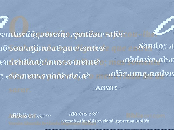 O centurião, porém, replicou-lhe: Senhor, não sou digno de que entres debaixo do meu telhado; mas somente dize uma palavra, e o meu criado há de sarar.