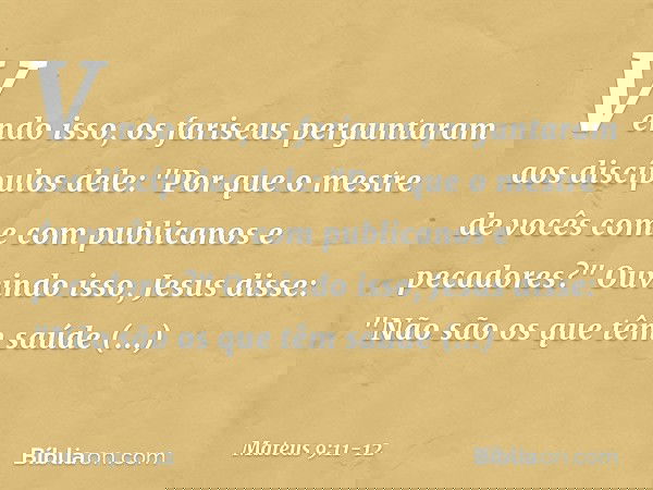 Vendo isso, os fariseus perguntaram aos discípulos dele: "Por que o mestre de vocês come com publicanos e pecadores?" Ouvindo isso, Jesus disse: "Não são os que