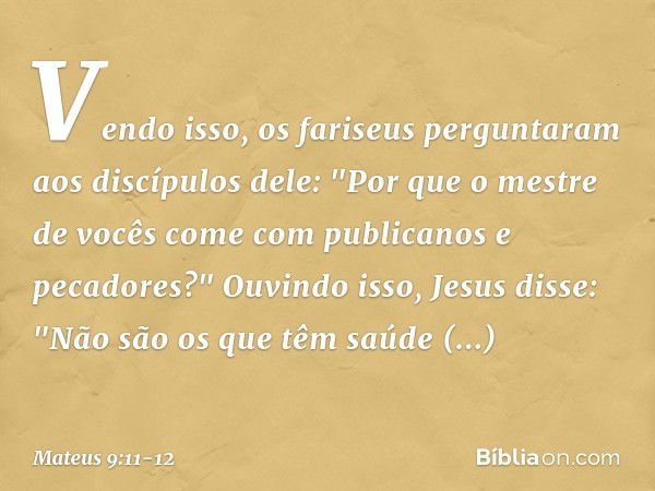 Vendo isso, os fariseus perguntaram aos discípulos dele: "Por que o mestre de vocês come com publicanos e pecadores?" Ouvindo isso, Jesus disse: "Não são os que