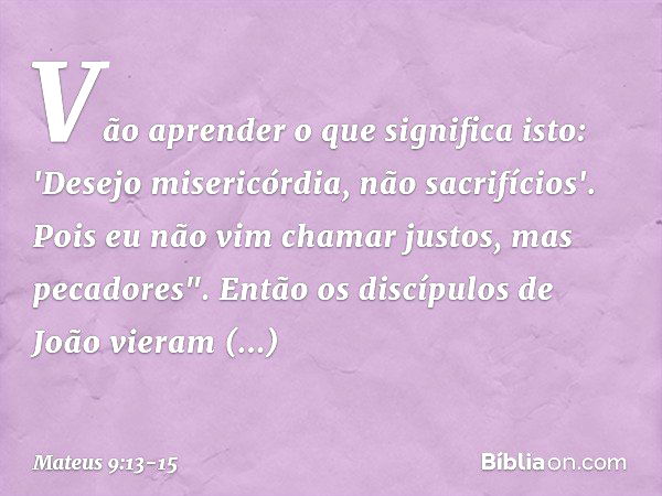 Vão aprender o que significa isto: 'Desejo misericórdia, não sacrifícios'. Pois eu não vim chamar justos, mas pecadores". Então os discípulos de João vieram per