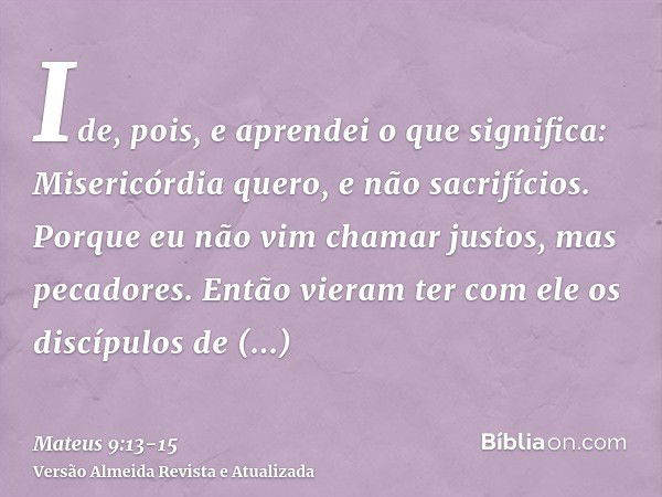 Ide, pois, e aprendei o que significa: Misericórdia quero, e não sacrifícios. Porque eu não vim chamar justos, mas pecadores.Então vieram ter com ele os discípu