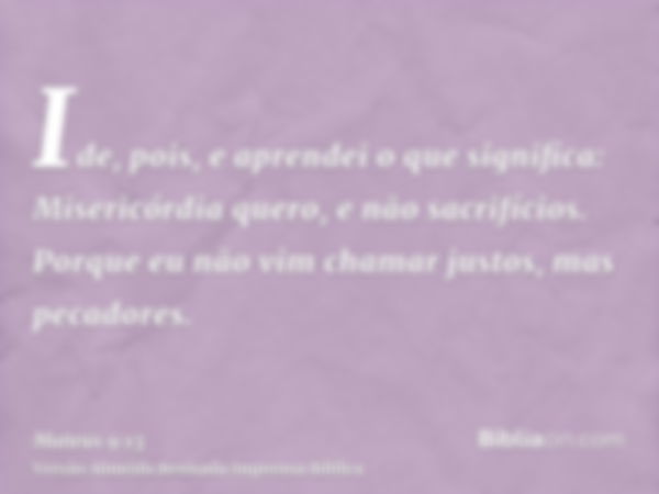 Ide, pois, e aprendei o que significa: Misericórdia quero, e não sacrifícios. Porque eu não vim chamar justos, mas pecadores.