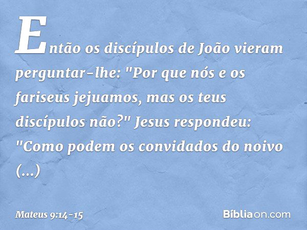 Então os discípulos de João vieram perguntar-lhe: "Por que nós e os fariseus jejuamos, mas os teus discípulos não?" Jesus respondeu: "Como podem os convidados d