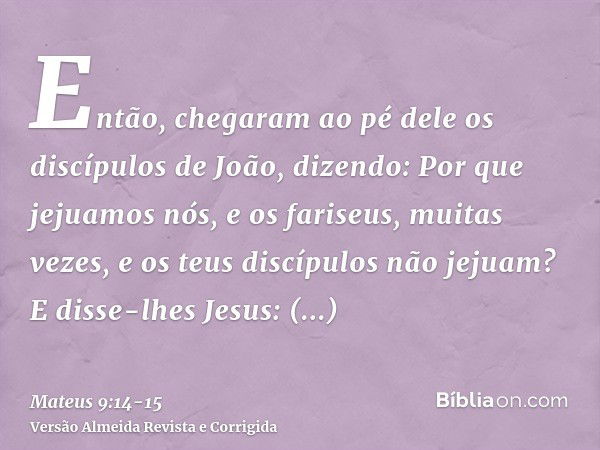 Então, chegaram ao pé dele os discípulos de João, dizendo: Por que jejuamos nós, e os fariseus, muitas vezes, e os teus discípulos não jejuam?E disse-lhes Jesus