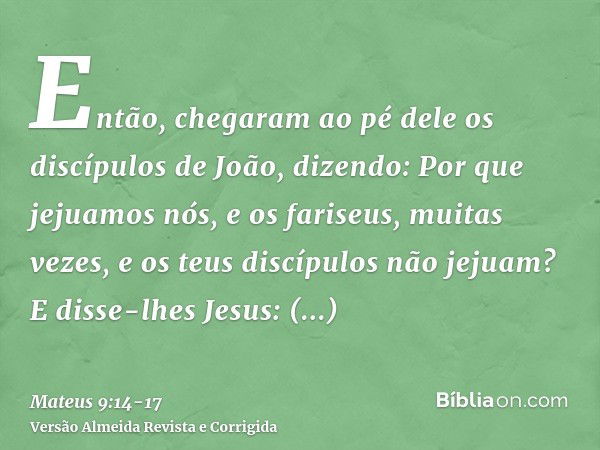 Então, chegaram ao pé dele os discípulos de João, dizendo: Por que jejuamos nós, e os fariseus, muitas vezes, e os teus discípulos não jejuam?E disse-lhes Jesus