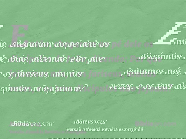Então, chegaram ao pé dele os discípulos de João, dizendo: Por que jejuamos nós, e os fariseus, muitas vezes, e os teus discípulos não jejuam?