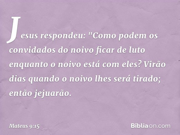 Jesus respondeu: "Como podem os convidados do noivo ficar de luto enquanto o noivo está com eles? Virão dias quando o noivo lhes será tirado; então jejuarão. --