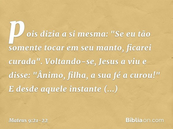 pois dizia a si mesma: "Se eu tão somente tocar em seu manto, ficarei curada". Voltando-se, Jesus a viu e disse: "Ânimo, filha, a sua fé a curou!" E desde aquel