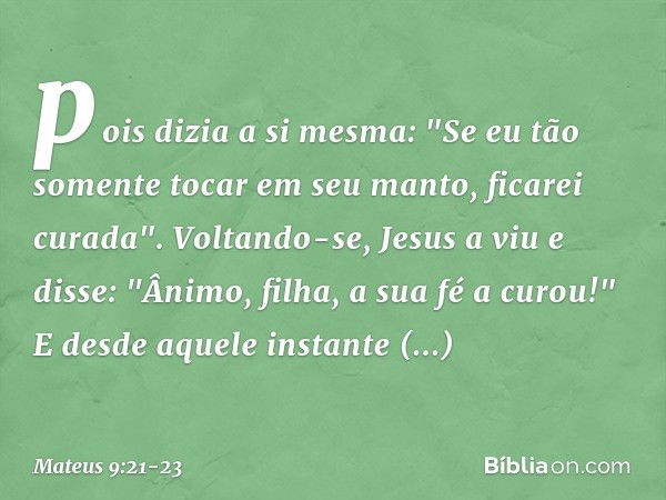 pois dizia a si mesma: "Se eu tão somente tocar em seu manto, ficarei curada". Voltando-se, Jesus a viu e disse: "Ânimo, filha, a sua fé a curou!" E desde aquel