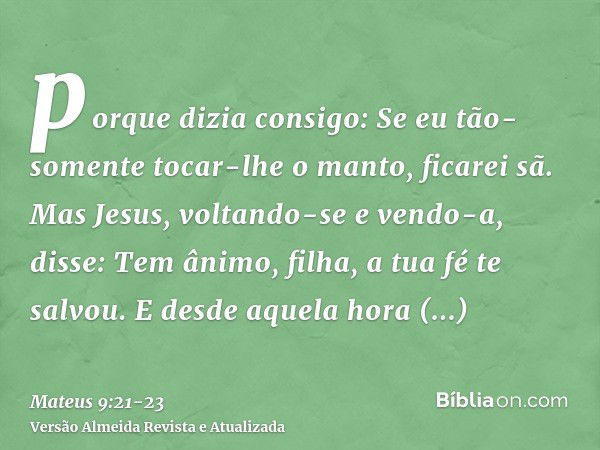 porque dizia consigo: Se eu tão-somente tocar-lhe o manto, ficarei sã.Mas Jesus, voltando-se e vendo-a, disse: Tem ânimo, filha, a tua fé te salvou. E desde aqu