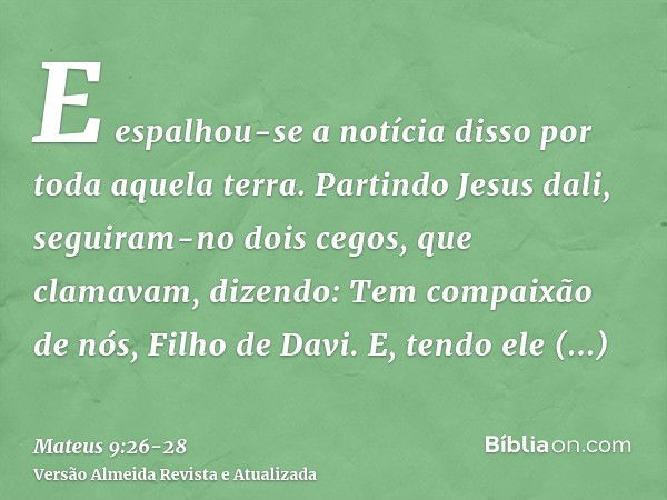 E espalhou-se a notícia disso por toda aquela terra.Partindo Jesus dali, seguiram-no dois cegos, que clamavam, dizendo: Tem compaixão de nós, Filho de Davi.E, t