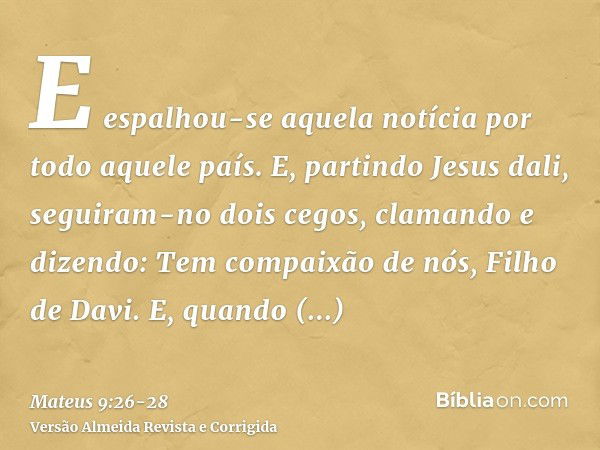 E espalhou-se aquela notícia por todo aquele país.E, partindo Jesus dali, seguiram-no dois cegos, clamando e dizendo: Tem compaixão de nós, Filho de Davi.E, qua