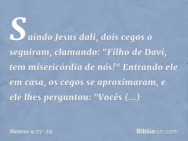 Saindo Jesus dali, dois cegos o seguiram, clamando: "Filho de Davi, tem misericórdia de nós!" Entrando ele em casa, os cegos se aproximaram, e ele lhes pergunto