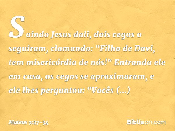 Saindo Jesus dali, dois cegos o seguiram, clamando: "Filho de Davi, tem misericórdia de nós!" Entrando ele em casa, os cegos se aproximaram, e ele lhes pergunto