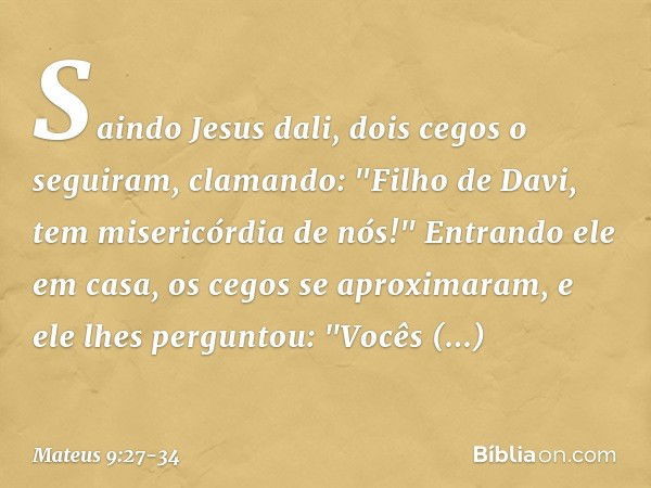 Saindo Jesus dali, dois cegos o seguiram, clamando: "Filho de Davi, tem misericórdia de nós!" Entrando ele em casa, os cegos se aproximaram, e ele lhes pergunto