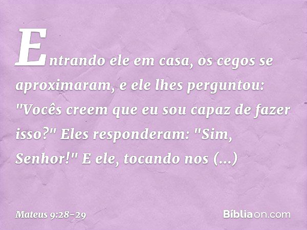 Entrando ele em casa, os cegos se aproximaram, e ele lhes perguntou: "Vocês creem que eu sou capaz de fazer isso?"
Eles responderam: "Sim, Senhor!" E ele, tocan