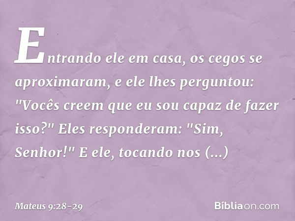 Entrando ele em casa, os cegos se aproximaram, e ele lhes perguntou: "Vocês creem que eu sou capaz de fazer isso?"
Eles responderam: "Sim, Senhor!" E ele, tocan