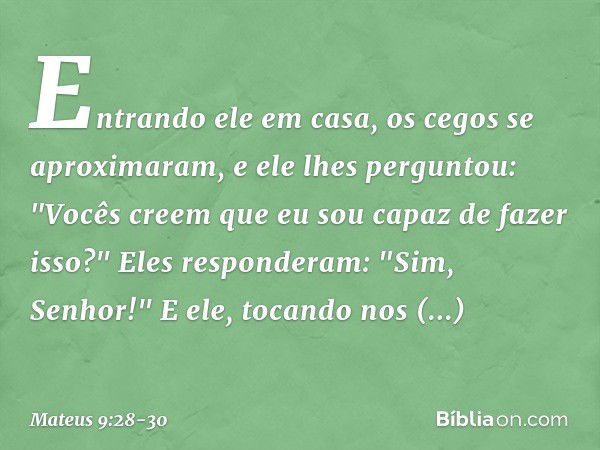 Entrando ele em casa, os cegos se aproximaram, e ele lhes perguntou: "Vocês creem que eu sou capaz de fazer isso?"
Eles responderam: "Sim, Senhor!" E ele, tocan