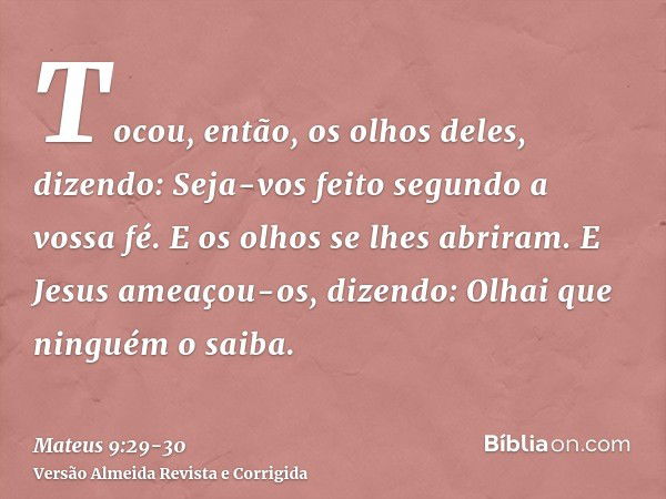 Tocou, então, os olhos deles, dizendo: Seja-vos feito segundo a vossa fé.E os olhos se lhes abriram. E Jesus ameaçou-os, dizendo: Olhai que ninguém o saiba.