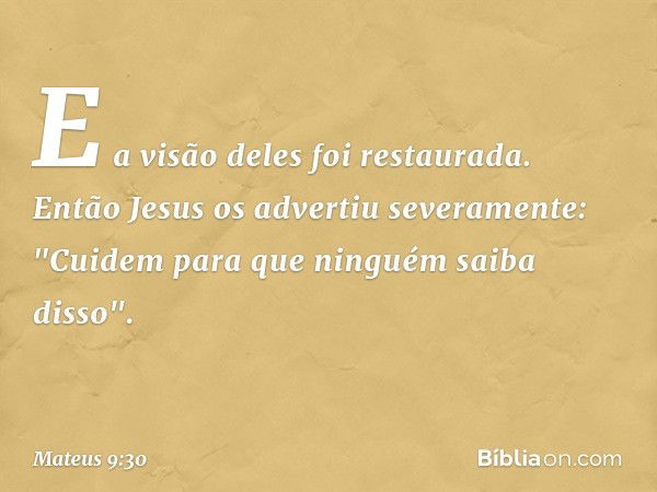 E a visão deles foi restaurada. Então Jesus os advertiu severamente: "Cuidem para que ninguém saiba disso". -- Mateus 9:30