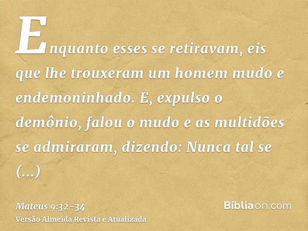 Enquanto esses se retiravam, eis que lhe trouxeram um homem mudo e endemoninhado.E, expulso o demônio, falou o mudo e as multidões se admiraram, dizendo: Nunca 