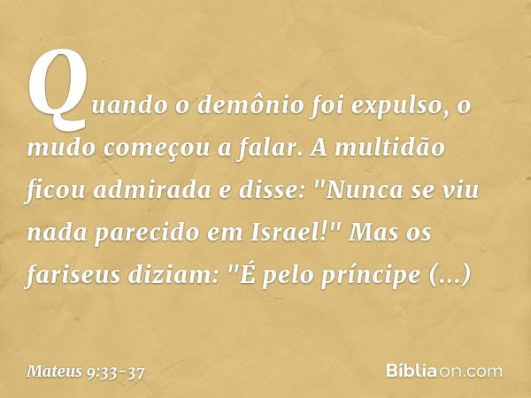 Quando o demônio foi expulso, o mudo começou a falar. A multidão ficou admirada e disse: "Nunca se viu nada parecido em Israel!" Mas os fariseus diziam: "É pelo