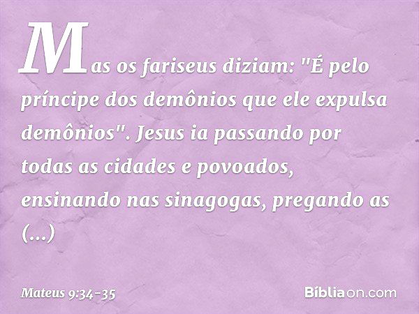 Mas os fariseus diziam: "É pelo príncipe dos demônios que ele expulsa demônios". Jesus ia passando por todas as cidades e povoados, ensinando nas sinagogas, pre