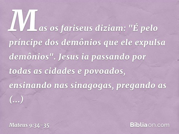 Mas os fariseus diziam: "É pelo príncipe dos demônios que ele expulsa demônios". Jesus ia passando por todas as cidades e povoados, ensinando nas sinagogas, pre