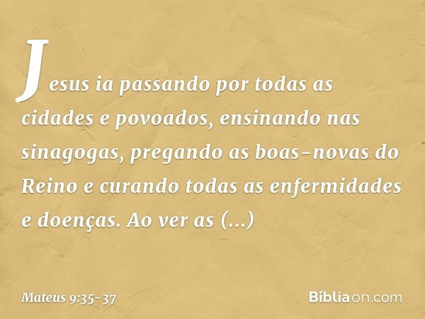 Jesus ia passando por todas as cidades e povoados, ensinando nas sinagogas, pregando as boas-novas do Reino e curando todas as enfermidades e doenças. Ao ver as