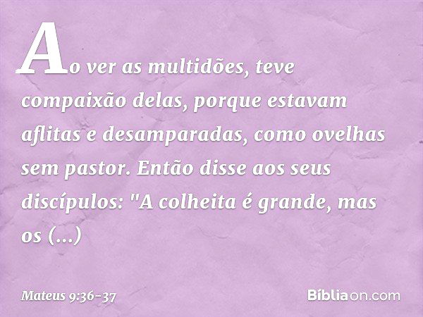 Ao ver as multidões, teve compaixão delas, porque estavam aflitas e desamparadas, como ovelhas sem pastor. Então disse aos seus discípulos: "A colheita é grande