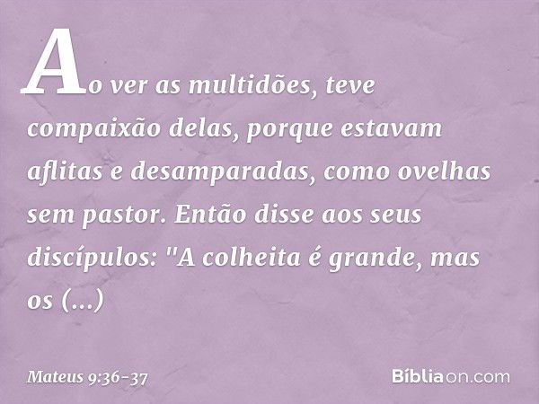 Ao ver as multidões, teve compaixão delas, porque estavam aflitas e desamparadas, como ovelhas sem pastor. Então disse aos seus discípulos: "A colheita é grande