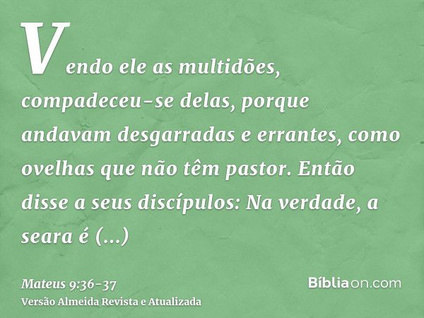 Vendo ele as multidões, compadeceu-se delas, porque andavam desgarradas e errantes, como ovelhas que não têm pastor.Então disse a seus discípulos: Na verdade, a