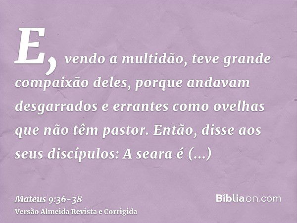 E, vendo a multidão, teve grande compaixão deles, porque andavam desgarrados e errantes como ovelhas que não têm pastor.Então, disse aos seus discípulos: A sear