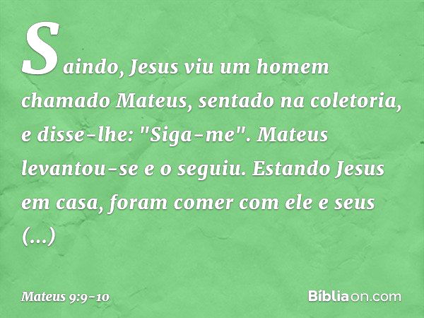 Saindo, Jesus viu um homem chamado Mateus, sentado na coletoria, e disse-lhe: "Siga-me". Mateus levantou-se e o seguiu. Estando Jesus em casa, foram comer com e