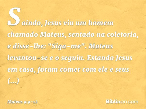 Saindo, Jesus viu um homem chamado Mateus, sentado na coletoria, e disse-lhe: "Siga-me". Mateus levantou-se e o seguiu. Estando Jesus em casa, foram comer com e