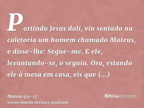 Partindo Jesus dali, viu sentado na coletoria um homem chamado Mateus, e disse-lhe: Segue-me. E ele, levantando-se, o seguiu.Ora, estando ele à mesa em casa, ei