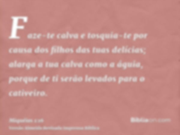 Faze-te calva e tosquia-te por causa dos filhos das tuas delícias; alarga a tua calva como a águia, porque de ti serão levados para o cativeiro.