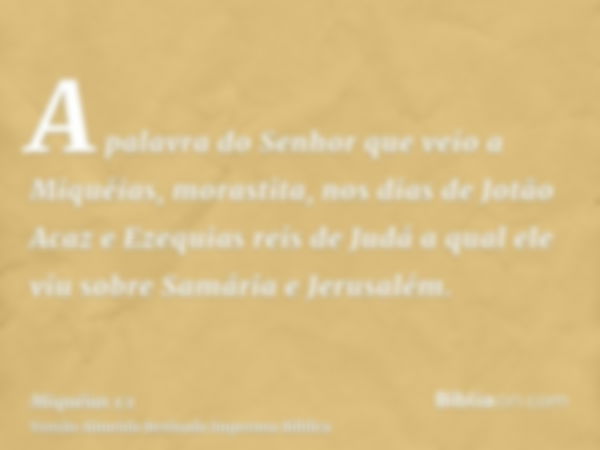 A palavra do Senhor que veio a Miquéias, morastita, nos dias de Jotão Acaz e Ezequias reis de Judá a qual ele viu sobre Samária e Jerusalém.