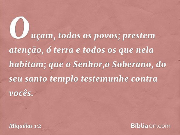 Ouçam, todos os povos;
prestem atenção, ó terra
e todos os que nela habitam;
que o Senhor,o Soberano,
do seu santo templo
testemunhe contra vocês. -- Miquéias 1