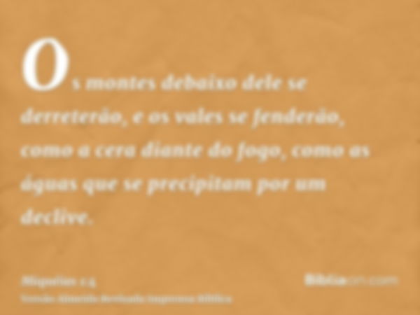 Os montes debaixo dele se derreterão, e os vales se fenderão, como a cera diante do fogo, como as águas que se precipitam por um declive.