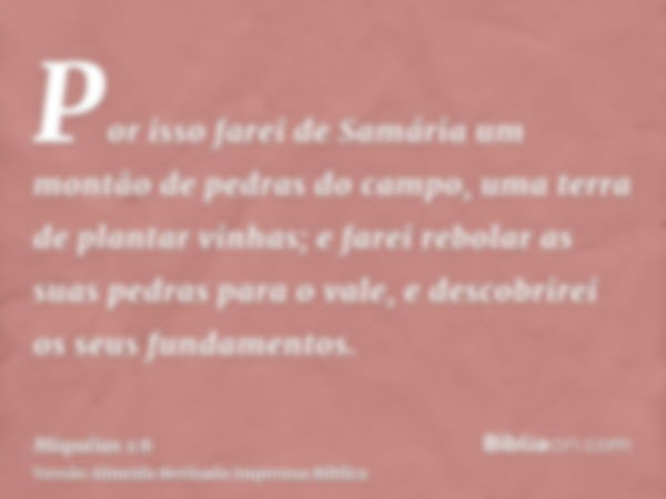 Por isso farei de Samária um montão de pedras do campo, uma terra de plantar vinhas; e farei rebolar as suas pedras para o vale, e descobrirei os seus fundament