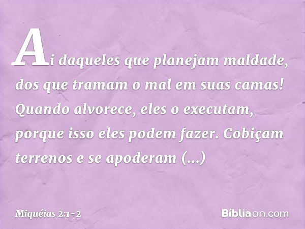 Ai daqueles que planejam maldade,
dos que tramam o mal
em suas camas!
Quando alvorece, eles o executam,
porque isso eles podem fazer. Cobiçam terrenos e se apod