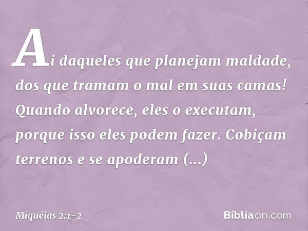 Ai daqueles que planejam maldade,
dos que tramam o mal
em suas camas!
Quando alvorece, eles o executam,
porque isso eles podem fazer. Cobiçam terrenos e se apod